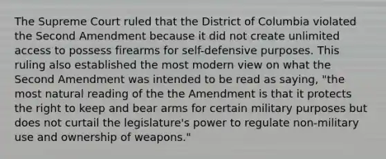 The Supreme Court ruled that the District of Columbia violated the Second Amendment because it did not create unlimited access to possess firearms for self-defensive purposes. This ruling also established the most modern view on what the Second Amendment was intended to be read as saying, "the most natural reading of the the Amendment is that it protects the right to keep and bear arms for certain military purposes but does not curtail the legislature's power to regulate non-military use and ownership of weapons."