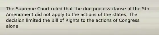 The Supreme Court ruled that the due process clause of the 5th Amendment did not apply to the actions of the states. The decision limited the Bill of Rights to the actions of Congress alone