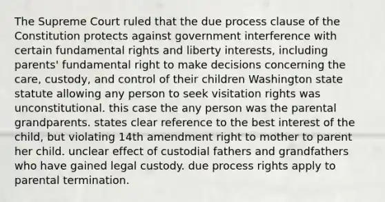 The Supreme Court ruled that the due process clause of the Constitution protects against government interference with certain fundamental rights and liberty interests, including parents' fundamental right to make decisions concerning the care, custody, and control of their children Washington state statute allowing any person to seek visitation rights was unconstitutional. this case the any person was the parental grandparents. states clear reference to the best interest of the child, but violating 14th amendment right to mother to parent her child. unclear effect of custodial fathers and grandfathers who have gained legal custody. due process rights apply to parental termination.