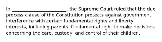 In ________________________, the Supreme Court ruled that the due process clause of the Constitution protects against government interference with certain fundamental rights and liberty interests, including parents' fundamental right to make decisions concerning the care, custody, and control of their children.