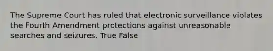 The Supreme Court has ruled that electronic surveillance violates the Fourth Amendment protections against unreasonable searches and seizures. True False