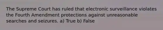 The Supreme Court has ruled that electronic surveillance violates the Fourth Amendment protections against unreasonable searches and seizures. a) True b) False