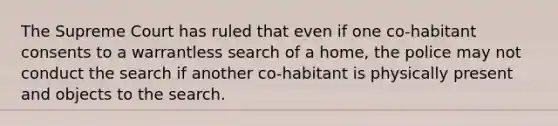 The Supreme Court has ruled that even if one co-habitant consents to a warrantless search of a home, the police may not conduct the search if another co-habitant is physically present and objects to the search.