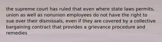 the supreme court has ruled that even where state laws permits, union as well as nonunion employees do not have the right to sue over their dismissals, even if they are covered by a collective bargaining contract that provides a grievance procedure and remedies