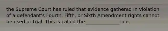 the Supreme Court has ruled that evidence gathered in violation of a defendant's Fourth, Fifth, or Sixth Amendment rights cannot be used at trial. This is called the ______________rule.