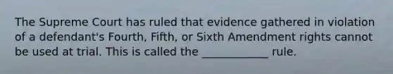 The Supreme Court has ruled that evidence gathered in violation of a defendant's Fourth, Fifth, or Sixth Amendment rights cannot be used at trial. This is called the ____________ rule.