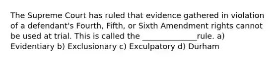 The Supreme Court has ruled that evidence gathered in violation of a defendant's Fourth, Fifth, or Sixth Amendment rights cannot be used at trial. This is called the ______________rule. a) Evidentiary b) Exclusionary c) Exculpatory d) Durham