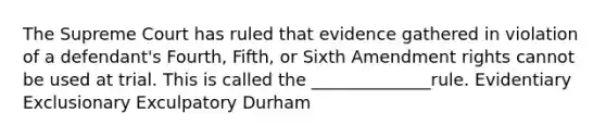 The Supreme Court has ruled that evidence gathered in violation of a defendant's Fourth, Fifth, or Sixth Amendment rights cannot be used at trial. This is called the ______________rule. Evidentiary Exclusionary Exculpatory Durham