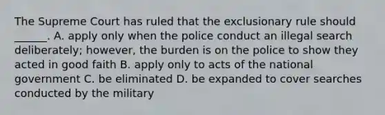 The Supreme Court has ruled that <a href='https://www.questionai.com/knowledge/kiz15u9aWk-the-exclusionary-rule' class='anchor-knowledge'>the exclusionary rule</a> should ______. A. apply only when the police conduct an illegal search deliberately; however, the burden is on the police to show they acted in good faith B. apply only to acts of the national government C. be eliminated D. be expanded to cover searches conducted by the military