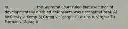 In ______________, the Supreme Court ruled that execution of developmentally disabled defendants was unconstitutional. A) McClesky v. Kemp B) Gregg v. Georgia C) Atkins v. Virginia D) Furman v. Georgia