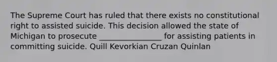 The Supreme Court has ruled that there exists no constitutional right to assisted suicide. This decision allowed the state of Michigan to prosecute ________________ for assisting patients in committing suicide. Quill Kevorkian Cruzan Quinlan