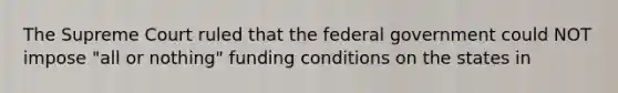 The Supreme Court ruled that the federal government could NOT impose "all or nothing" funding conditions on the states in