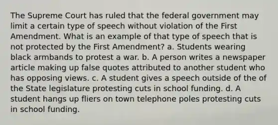 The Supreme Court has ruled that the federal government may limit a certain type of speech without violation of the First Amendment. What is an example of that type of speech that is not protected by the First Amendment? a. Students wearing black armbands to protest a war. b. A person writes a newspaper article making up false quotes attributed to another student who has opposing views. c. A student gives a speech outside of the of the State legislature protesting cuts in school funding. d. A student hangs up fliers on town telephone poles protesting cuts in school funding.