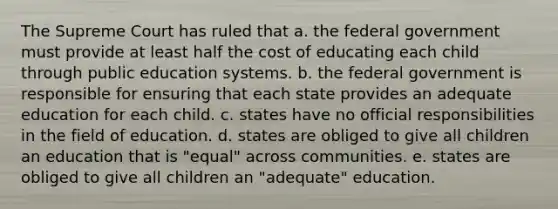 The Supreme Court has ruled that a. the federal government must provide at least half the cost of educating each child through public education systems. b. the federal government is responsible for ensuring that each state provides an adequate education for each child. c. states have no official responsibilities in the field of education. d. states are obliged to give all children an education that is "equal" across communities. e. states are obliged to give all children an "adequate" education.