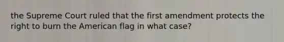 the Supreme Court ruled that the first amendment protects the right to burn the American flag in what case?