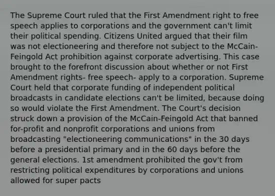 The Supreme Court ruled that the First Amendment right to free speech applies to corporations and the government can't limit their political spending. Citizens United argued that their film was not electioneering and therefore not subject to the McCain-Feingold Act prohibition against corporate advertising. This case brought to the forefront discussion about whether or not First Amendment rights- free speech- apply to a corporation. Supreme Court held that corporate funding of independent political broadcasts in candidate elections can't be limited, because doing so would violate the First Amendment. The Court's decision struck down a provision of the McCain-Feingold Act that banned for-profit and nonprofit corporations and unions from broadcasting "electioneering communications" in the 30 days before a presidential primary and in the 60 days before the general elections. 1st amendment prohibited the gov't from restricting political expenditures by corporations and unions allowed for super pacts