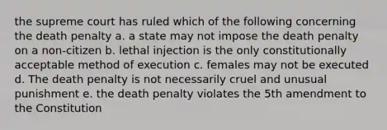 the supreme court has ruled which of the following concerning the death penalty a. a state may not impose the death penalty on a non-citizen b. lethal injection is the only constitutionally acceptable method of execution c. females may not be executed d. The death penalty is not necessarily cruel and unusual punishment e. the death penalty violates the 5th amendment to the Constitution