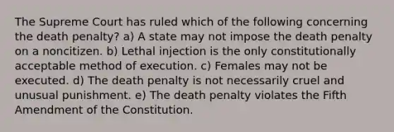 The Supreme Court has ruled which of the following concerning the death penalty? a) A state may not impose the death penalty on a noncitizen. b) Lethal injection is the only constitutionally acceptable method of execution. c) Females may not be executed. d) The death penalty is not necessarily cruel and unusual punishment. e) The death penalty violates the Fifth Amendment of the Constitution.