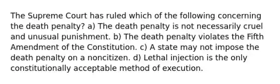 The Supreme Court has ruled which of the following concerning the death penalty? a) The death penalty is not necessarily cruel and unusual punishment. b) The death penalty violates the Fifth Amendment of the Constitution. c) A state may not impose the death penalty on a noncitizen. d) Lethal injection is the only constitutionally acceptable method of execution.