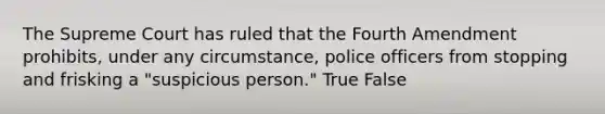 The Supreme Court has ruled that the Fourth Amendment prohibits, under any circumstance, police officers from stopping and frisking a "suspicious person." True False