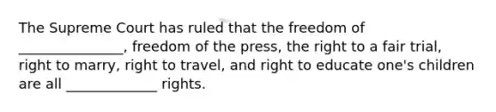 The Supreme Court has ruled that the freedom of _______________, freedom of the press, the right to a fair trial, right to marry, right to travel, and right to educate one's children are all _____________ rights.