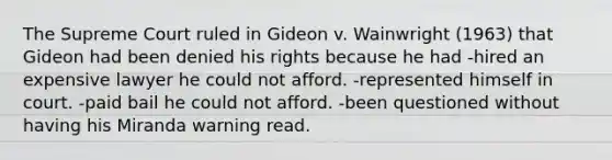 The Supreme Court ruled in Gideon v. Wainwright (1963) that Gideon had been denied his rights because he had -hired an expensive lawyer he could not afford. -represented himself in court. -paid bail he could not afford. -been questioned without having his Miranda warning read.