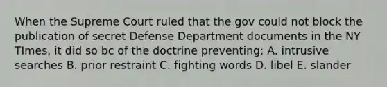 When the Supreme Court ruled that the gov could not block the publication of secret Defense Department documents in the NY TImes, it did so bc of the doctrine preventing: A. intrusive searches B. prior restraint C. fighting words D. libel E. slander