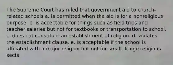 The Supreme Court has ruled that government aid to church-related schools a. is permitted when the aid is for a nonreligious purpose. b. is acceptable for things such as field trips and teacher salaries but not for textbooks or transportation to school. c. does not constitute an establishment of religion. d. violates the establishment clause. e. is acceptable if the school is affiliated with a major religion but not for small, fringe religious sects.