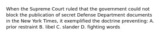 When the Supreme Court ruled that the government could not block the publication of secret Defense Department documents in the New York Times, it exemplified the doctrine preventing: A. prior restraint B. libel C. slander D. fighting words