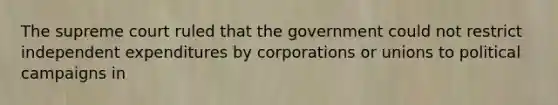 The supreme court ruled that the government could not restrict independent expenditures by corporations or unions to political campaigns in