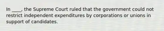 In ____, the Supreme Court ruled that the government could not restrict independent expenditures by corporations or unions in support of candidates.