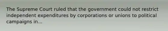 The Supreme Court ruled that the government could not restrict independent expenditures by corporations or unions to political campaigns in...