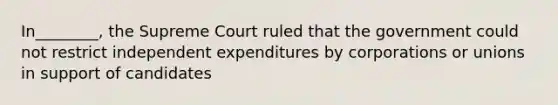 In________, the Supreme Court ruled that the government could not restrict independent expenditures by corporations or unions in support of candidates