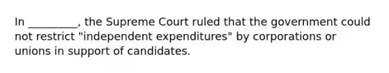 In _________, the Supreme Court ruled that the government could not restrict "independent expenditures" by corporations or unions in support of candidates.