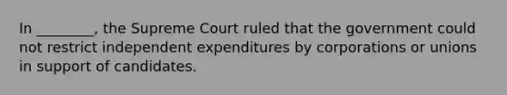 In ________, the Supreme Court ruled that the government could not restrict independent expenditures by corporations or unions in support of candidates.