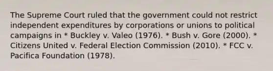 The Supreme Court ruled that the government could not restrict independent expenditures by corporations or unions to political campaigns in * Buckley v. Valeo (1976). * Bush v. Gore (2000). * Citizens United v. Federal Election Commission (2010). * FCC v. Pacifica Foundation (1978).