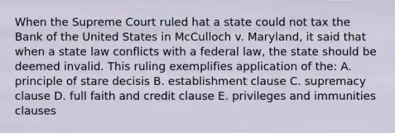 When the Supreme Court ruled hat a state could not tax the Bank of the United States in McCulloch v. Maryland, it said that when a state law conflicts with a federal law, the state should be deemed invalid. This ruling exemplifies application of the: A. principle of stare decisis B. establishment clause C. supremacy clause D. full faith and credit clause E. privileges and immunities clauses