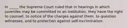 In _____ the Supreme Court ruled that in hearings in which juveniles may be committed to an institution, they have the right to counsel, to notice of the charges against them, to question witnesses, and to protection against self-incrimination.