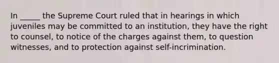 In _____ the Supreme Court ruled that in hearings in which juveniles may be committed to an institution, they have the right to counsel, to notice of the charges against them, to question witnesses, and to protection against self-incrimination.