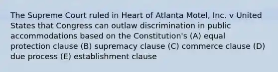 The Supreme Court ruled in Heart of Atlanta Motel, Inc. v United States that Congress can outlaw discrimination in public accommodations based on the Constitution's (A) equal protection clause (B) supremacy clause (C) commerce clause (D) due process (E) establishment clause