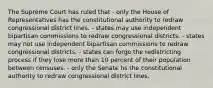 The Supreme Court has ruled that - only the House of Representatives has the constitutional authority to redraw congressional district lines. - states may use independent bipartisan commissions to redraw congressional districts. - states may not use independent bipartisan commissions to redraw congressional districts. - states can forgo the redistricting process if they lose more than 10 percent of their population between censuses. - only the Senate hs the constitutional authority to redraw congressional district lines.