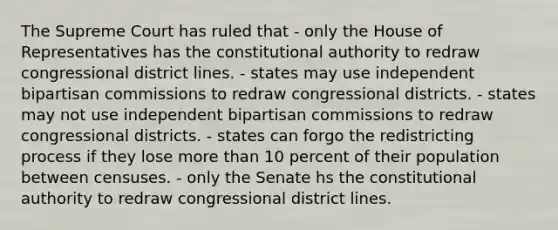 The Supreme Court has ruled that - only the House of Representatives has the constitutional authority to redraw congressional district lines. - states may use independent bipartisan commissions to redraw congressional districts. - states may not use independent bipartisan commissions to redraw congressional districts. - states can forgo the redistricting process if they lose more than 10 percent of their population between censuses. - only the Senate hs the constitutional authority to redraw congressional district lines.