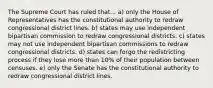 The Supreme Court has ruled that... a) only the House of Representatives has the constitutional authority to redraw congressional district lines. b) states may use independent bipartisan commission to redraw congressional districts. c) states may not use independent bipartisan commissions to redraw congressional districts. d) states can forgo the redistricting process if they lose more than 10% of their population between censuses. e) only the Senate has the constitutional authority to redraw congressional district lines.