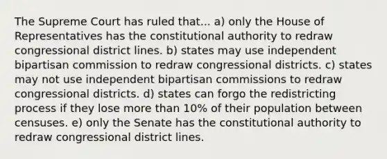 The Supreme Court has ruled that... a) only the House of Representatives has the constitutional authority to redraw congressional district lines. b) states may use independent bipartisan commission to redraw congressional districts. c) states may not use independent bipartisan commissions to redraw congressional districts. d) states can forgo the redistricting process if they lose more than 10% of their population between censuses. e) only the Senate has the constitutional authority to redraw congressional district lines.