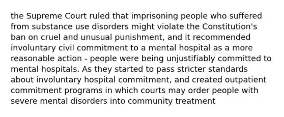 the Supreme Court ruled that imprisoning people who suffered from substance use disorders might violate the Constitution's ban on cruel and unusual punishment, and it recommended involuntary civil commitment to a mental hospital as a more reasonable action - people were being unjustifiably committed to mental hospitals. As they started to pass stricter standards about involuntary hospital commitment, and created outpatient commitment programs in which courts may order people with severe mental disorders into community treatment