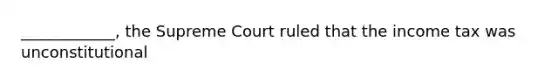 ____________, the Supreme Court ruled that the income tax was unconstitutional