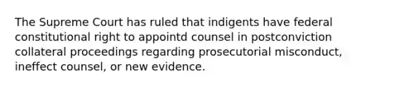 The Supreme Court has ruled that indigents have federal constitutional right to appointd counsel in postconviction collateral proceedings regarding prosecutorial misconduct, ineffect counsel, or new evidence.