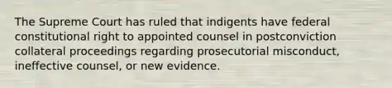 The Supreme Court has ruled that indigents have federal constitutional right to appointed counsel in postconviction collateral proceedings regarding prosecutorial misconduct, ineffective counsel, or new evidence.