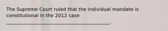 The Supreme Court ruled that the individual mandate is constitutional in the 2012 case ____________________________________________.