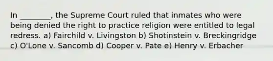 ​In ________, the Supreme Court ruled that inmates who were being denied the right to practice religion were entitled to legal redress. a) ​Fairchild v. Livingston b) Shotinstein v. Breckingridge c) O'Lone v. Sancomb d) Cooper v. Pate e) Henry v. Erbacher